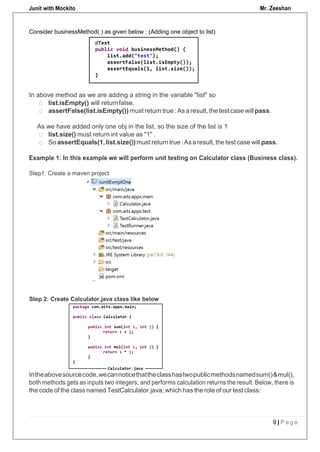 Junit with Mockito Mr. Zeeshan
9 | P a g e
Consider businessMethod( ) as given below : (Adding one object to list)
In above method as we are adding a string in the variable "list" so
list.isEmpty() will returnfalse.
assertFalse(list.isEmpty()) must return true : Asa result, the test case will pass.
As we have added only one obj in the list, so the size of the list is 1
list.size() must return int value as "1" .
So assertEquals(1,list.size())must returntrue :Asa result,thetestcase willpass.
Example 1: In this example we will perform unit testing on Calculator class (Business class).
Step1: Create a maven project
Step 2: Create Calculator.java class like below
Intheabovesourcecode,wecannoticethattheclasshastwopublicmethodsnamedsum()&mul(),
both methods gets as inputs two integers, and performs calculation returns the result. Below, there is
the code of the class named TestCalculator.java, which has the role of our test class:
 