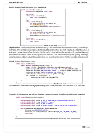 Junit with Mockito Mr. Zeeshan
10 | P a g e
Step 3: Create TestCalculator.java like below
Explanation: Firstly,wecanseethatthereisa@TestannotationabovethetestSum()&testMul()
methods.Thisannotationindicatesthatthepublicvoidmethodtowhichitisattachedcanberunasa
testcase.Hence,thetestSum()methodisthemethodthatwilltestthesum()publicmethod.Wecan
also observe a method called assertEquals(sum, testsum). The method assertEquals ([String message],
object expected, object actual) takes as inputs two objects and asserts that the two objects are equal.
Step 4: Create TestRunner class
ExecuteaboveTestRunnerclass,byright-clickingintheTestRunnerclassandselectRunAs->JunitTest.
Example 2: In this example, we will test Database connections using SingleConnectionProvider.java class
 