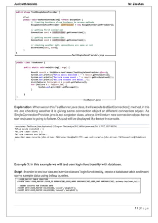 Junit with Mockito Mr. Zeeshan
11 | P a g e
Explanation:WhenwerunthisTestRunner.javaclass,itwillexecutetestGetConnection()method,inthis
we are checking weather it is giving same connection object or different connection object. As
SingleConnectionProvider.java is not singleton class, always it will return new connection object hence
our test case is going to failure. Output will be displayed like below in console.
Example 3: In this example we will test user login functionality with database.
Step1: In order to test our dao and service classes’ login functionality, create a database table and insert
some sample data using below queries.
 