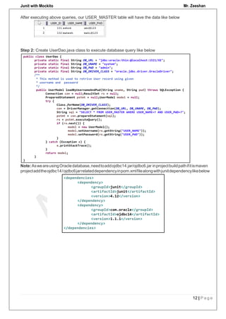 Junit with Mockito Mr. Zeeshan
12 | P a g e
After executing above queries, our USER_MASTER table will have the data like below
Step 2: Create UserDao.java class to execute database query like below
Note:AsweareusingOracledatabase,needtoaddojdbc14.jar/ojdbc6.jar inprojectbuildpathifitismaven
projectaddtheojdbc14/ojdbc6jarrelateddependencyinpom.xmlfilealongwithjunitdependencylikebelow
 
