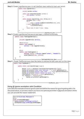 Junit with Mockito Mr. Zeeshan
13 | P a g e
Step 3: Create LoginService.java: to call UserDao class method to load user record.
Step 3: Create LoginServiceTest.java to test login( ) method functionality.
Step 4 : Create TestRunner.java class like below to execute the test case and run this class.
Using @ ignore annotation with Condition
Let'staketheexampleof howtoignoreatestanddefinethereasonforignoringalongwithit.As
discussed above, to provide a reason you have one optional parameter in @ignore annotation where
you can provide the reason statement.
 
