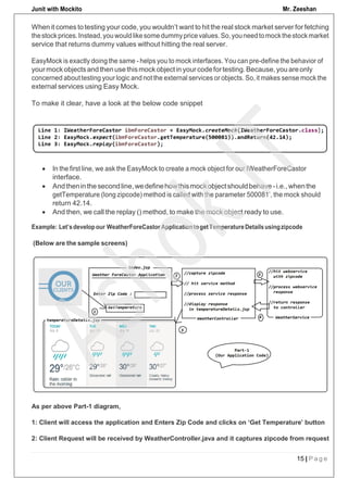 Junit with Mockito Mr. Zeeshan
15 | P a g e
To make it clear, have a look at the below code snippet
 In the first line, we ask the EasyMock to create a mock object for our IWeatherForeCastor
interface.
 Andtheninthesecondline,wedefinehowthismockobjectshouldbehave -i.e.,whenthe
getTemperature (long zipcode) method is called with the parameter 500081’, the mock should
return 42.14.
 And then, we call the replay () method, to make the mock object ready to use.
Example: Let’sdevelopour WeatherForeCastor ApplicationtogetTemperatureDetailsusingzipcode
(Below are the sample screens)
When it comes to testing your code, you wouldn’t want to hit the real stock market server for fetching
thestockprices.Instead,youwouldlikesomedummypricevalues.So,youneedtomockthestockmarket
service that returns dummy values without hitting the real server.
EasyMock is exactly doing the same - helps you to mock interfaces. You can pre-define the behavior of
yourmockobjectsand thenusethismockobjectin yourcodefortesting.Because,youareonly
concerned about testing your logic and not the external services or objects. So, it makes sense mock the
external services using Easy Mock.
As per above Part-1 diagram,
1: Client will access the application and Enters Zip Code and clicks on ‘Get Temperature’ button
2: Client Request will be received by WeatherController.java and it captures zipcode from request
 