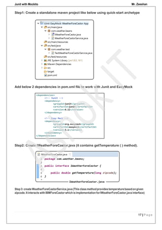 Junit with Mockito Mr. Zeeshan
17 | P a g e
Add below 2 dependencies in pom.xml file to work with Junit and EasyMock
Step2: Create IWeatherForeCastor.java (it contains getTemperature ( ) method).
Step1: Create a standalone maven project like below using quick-start archetype
Step3:createWeatherForeCastorService.java (Thisclassmethodprovidestemperaturebasedongiven
zipcode.Itinteracts withIBMForeCastor whichisimplementation forIWeatherForeCastor.java interface)
 