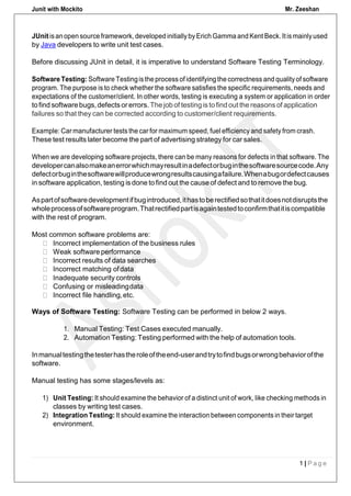 Junit with Mockito Mr. Zeeshan
1 | P a g e
JUnitisan open sourceframework, developedinitiallybyErich Gamma and Kent Beck.Itismainlyused
by Java developers to write unit test cases.
Before discussing JUnit in detail, it is imperative to understand Software Testing Terminology.
Software Testing: Software Testingisthe process of identifying the correctness and qualityof software
program. The purpose is to check whether the software satisfies the specific requirements, needs and
expectations of the customer/client. In other words, testing is executing a system or application in order
tofind software bugs,defectsorerrors. The jobof testingis tofindout the reasons of application
failures so that they can be corrected according to customer/client requirements.
Example: Car manufacturer tests the car for maximum speed, fuel efficiency and safety from crash.
These test results later become the part of advertising strategy for car sales.
When we are developing software projects, there can be many reasons for defects in that software. The
developercanalsomakeanerrorwhichmayresultinadefectorbuginthesoftwaresourcecode.Any
defectorbuginthesoftwarewillproducewrongresultscausingafailure.Whenabugordefectcauses
in software application, testing is done to find out the cause of defect and to remove the bug.
Aspartofsoftwaredevelopmentifbugintroduced,ithastoberectifiedsothatitdoesnotdisruptsthe
wholeprocessofsoftwareprogram.Thatrectifiedpartisagaintestedtoconfirmthatitiscompatible
with the rest of program.
Most common software problems are:
Incorrect implementation of the business rules
Weak software performance
Incorrect results of data searches
Incorrect matching ofdata
Inadequate security controls
Confusing or misleadingdata
Incorrect file handling,etc.
Ways of Software Testing: Software Testing can be performed in below 2 ways.
1. Manual Testing: Test Cases executed manually.
2. Automation Testing: Testing performed with the help of automation tools.
Inmanualtestingthetesterhastheroleoftheend-userandtrytofindbugsorwrongbehaviorofthe
software.
Manual testing has some stages/levels as:
1) Unit Testing: It should examine the behavior of a distinct unit of work, like checking methods in
classes by writing test cases.
2) Integration Testing: It should examine the interaction between components in their target
environment.
 