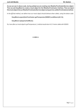 Junit with Mockito Mr. Zeeshan
19 | P a g e
EasyMock.replay(marketMock);
So, here after our mock object’s getTemperature ( ) method would return 42.14 when called with 500081.
===000===
As we can see in above code, during setUp() we are creating new WeatherForeCastorService object.
Then we ask EasyMock to create a mock object for the IWeatherForeCastor interface. Then we inject
thismockobjectintoourWeatherForeCastorServiceobjectusingservice.setIbmForeCastor()method.
In the @Test method, we define how our mock object should behave when called, using the below code:
EasyMock.expect(ibmForeCastor.getTemperatur(500081).andReturn(42.14);
 