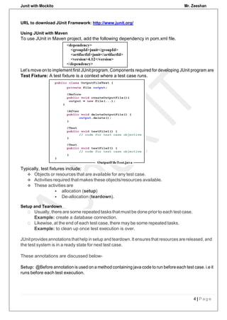 Junit with Mockito Mr. Zeeshan
4 | P a g e
URL to download JUnit Framework: http://www.junit.org/
Using JUnit with Maven
To use JUnit in Maven project, add the following dependency in pom.xml file.
Let’s move on to implement first JUnit program. Components required for developing JUnit program are
Test Fixture: A test fixture is a context where a test case runs.
Typically, test fixtures include:
Setup and Teardown
Usually, there are some repeated tasks that must be done prior to each test case.
Example: create a database connection.
Likewise, at the end of each test case, there may be some repeated tasks.
Example: to clean up once test execution is over.
JUnit provides annotations that help in setup and teardown. It ensures that resources are released, and
the test system is in a ready state for next test case.
These annotations are discussed below-
Setup: @Before annotation is used on a method containing java code to run before each test case. i.e it
runs before each test execution.
 Objects or resources that are available for any test case.
 Activities required that makes these objects/resources available.
 These activities are
 allocation (setup)
 De-allocation (teardown).
 