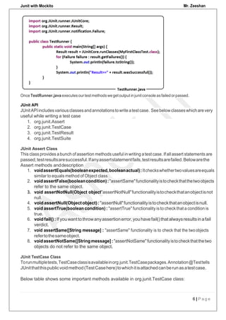 Junit with Mockito Mr. Zeeshan
6 | P a g e
JUnit API
JUnitAPIincludesvariousclassesandannotationstowriteatestcase. Seebelowclasseswhich arevery
useful while writing a test case
1. voidassertEquals(booleanexpected,booleanactual): Itcheckswhethertwovaluesareequals
2. voidassertFalse(booleancondition):"assertSame"functionalityistocheckthatthetwoobjects
refer to the same object.
3. void assertNotNull(Object object):
4. voidassertNull(Objectobject):"assertNull"functionalityistocheckthatanobjectisnull.
5. void assertTrue(boolean condition) : "assertTrue" functionality is to checkthat a condition is
6. voidfail():If youwanttothrowanyassertionerror,youhavefail()thatalwaysresultsin afail
verdict.
7. void assertSame([String message] : "assertSame" functionality is to check that the twoobjects
8. voidassertNotSame([String message]:"assertNotSame"functionalityistocheckthatthetwo
objects do not refer to the same object.
JUnit TestCase Class
Torunmultipletests,TestCaseclassisavailableinorg.junit.TestCasepackages.Annotation@Testtells
JUnitthatthispublicvoidmethod(TestCasehere)towhichitisattachedcanberunasatestcase.
Below table shows some important methods available in org.junit.TestCase class:
refertothesameobject.
true.
null.
similar to equals method of Object class
1. org.junit.Assert
2. org.junit.TestCase
3. org.junit.TestResult
4. org.junit.TestSuite
JUnit Assert Class
This class provides a bunch of assertion methods useful in writing a test case. If all assert statements are
passed,testresultsaresuccessful.Ifanyassertstatementfails,testresultsarefailed.Belowarethe
Assert methods anddescription
Once TestRunner.java executes ourtestmethods wegetoutput injunitconsole asfailed orpassed.
"assertNotNull"functionalityistocheckthatanobjectisnot
 