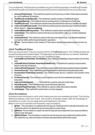 Junit with Mockito Mr. Zeeshan
7 | P a g e
Torunmultipletest,TestCaseclassisavailableinorg.junit.TestCasepackages.Annotation@Testtells
JUnitthatthispublicvoidmethod(TestCasehere)towhichitisattachedcanberunasatestcase
1. intcountTestCases() :Thismethodisusedtocounthowmanynumberoftestcasesexecuted
by run(TestResult tr)method.
2. TestResult createResult() : This method is used to create a TestResult object.
3. String getName() : This method returns a string which is nothing but a TestCase.
4. TestResultrun():ThismethodisusedtoexecuteatestwhichreturnsaTestResultobject
5. voidrun(TestResultresult):ThismethodisusedtoexecuteatesthavingaTestResultobject
whichdoesn't returns anything.
6. void setName(Stringname) : Thismethod isused to set a name of aTestCase.
7. voidsetUp():Thismethodisusedtowriteresourceassociationcode.e.g.Createadatabase
connection.
8. voidtearDown():Thismethodisusedtowriteresourcereleasecode.e.g.Releasedatabase
connection after performing transaction operation.
9. @Test : Test annotation is the creation of Test case to already developed project is known as
Test.
1. voidaddError(Testtest,Throwablet):Thismethodisusedifyourequireaddanerrortothe
test.
2. voidaddFailure(Testtest,AssertionFailedErrort):Thismethodisusedifyourequireadda
failure to the list of failures.
3. voidendTest(Testtest):Thismethodisusedtonotifythatatestisperformed(completed)
4. int errorCount() : Thismethod isused to get the errordetected during test execution.
5. Enumeration<TestFailure> errors() : This method simply returns a collection (Enumeration here)
of errors.
6. int failureCount() : This method is used to get the count of errors detected during test
execution.
7. voidrun(TestCasetest) : This method is used to execute a test case.
8. int runCount(): This method simply counts the executed test.
9. void startTest(Test test) : This method is used to notify that a test is started.
10. void stop() : This method is used to test run to be stopped.
JUnit Annotations
Annotations were introduced in Junit4, which makes java code more readable and simple. This is the big
difference between Junit3 and Junit4 , that Junit4 is annotation based. With the knowledge of
annotations in Junit4, one can easily learn and implement a JUnit test.
Below is the list of important and frequently used annotations:
1. @Test : This annotation isa replacement of org.junit.TestCase which indicates that public void
method to which it is attached can be executed as a test Case.
2. @Before: This annotation is used if we want to execute some statement such as preconditions
before each testcase.
3. @BeforeClass: This annotationis used if we want to execute some statements before allthe
test cases for e.g. test connection must be executed before all the test cases.
JUnit TestResult Class
When you execute a test, it returns a result (in the form of TestResult object). This TestResult object can
beusedtoanalyzetheresultantobject.Thistestresultcanbeeitherfailureorsuccessful.Seebelow
table for important methods used in org.junit.TestResult class:
 