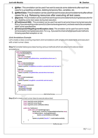 Junit with Mockito Mr. Zeeshan
8 | P a g e
4. @After : This annotation can be used if we want to execute some statements after each test
case for e.g resetting variables, deleting temporary files ,variables, etc.
5. @AfterClass:Thisannotationcanbeusedifwewanttoexecutesomestatementsafteralltest
cases for e.g. Releasing resources after executing all test cases.
6. @Ignores:Thisannotationcanbeusedifwewanttoignoresomestatementsduringtestexecutionfor
e.g. disabling some test cases during test execution.
7. @Test(timeout=500) : This annotation can be used if we want to set some timeout during test execution
fore.g.ifyouareworkingundersomeSLA(Servicelevelagreement),andtestsneedtobecompleted
within some specifiedtime.
8. @Test(expected=IllegalArgumentException.class) :This annotation can be used if we want to handle
someexceptionduringtestexecution.For,e.g.,ifyouwanttocheckwhetheraparticularmethodis
throwing specified exception or not.
JUnit Annotations Example
Let's create a class covering important JUnit annotations with simple print statements and execute it
with a test runner class:
Step1)Considerbelowjavaclasshavingvariousmethodswhichareattachedtoabove-listed
annotations:
Step 2) let's create a test runner class to execute above test:
 