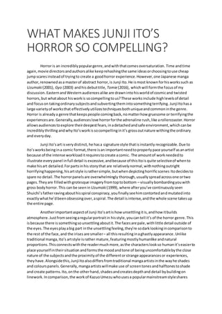WHAT MAKES JUNJI ITO’S
HORROR SO COMPELLING?
Horror is an incrediblypopulargenre,andwiththatcomesoversaturation. Time andtime
again,movie directorsandauthorsalike keeprehashingthe same ideasorchoosingtouse cheap
jumpscaresinsteadof tryingto create a goodhorror experience. However,one Japanese manga
author,renownedasa masterof abstract horror,is Junji Ito.He ismost knownforhisworkssuch as
Uzumaki(2001), Gyo (2003) andhisdebuttitle, Tomie(2016), whichwill formthe focusof my
discussion.EasternandWesternaudiencesalike are drawnintohisworldof cosmicand twisted
horrors,but whatabout hisworkis socompellingtous?These worksinclude highlevelsof detail
and focuson takingordinarysubjectsandsubvertingthemintosomethingterrifying. JunjiItohasa
large varietyof worksthat effectivelyutilizestechniquesbothuniqueandcommoninthe genre.
Horror is alreadya genre thatkeepspeople comingback,nomatterhow gruesome or terrifyingthe
experiencesare. Generally,audienceslove horrorforthe adrenaline rush,like arollercoaster.Horror
allowsaudiencestoexplore theirdeepestfears,inadetachedandsafe environment,whichcanbe
incrediblythrillingandwhyIto’sworkissocompellinginit’s grossoutnature withingthe ordinary
and everyday.
Junji Ito’sart isverydistinct, he hasa signature style thatisinstantly recognizable. Due to
Ito’sworksbeingina comic format,there isan importantneedtoproperlypace yourself asanartist
because of the intense workloaditrequirestocreate acomic. The amountof workneededto
illustrate everypanel infull detail is excessive,andbecause of thisItois quite selectiveof whento
make hisart detailed.Forpartsinhis storythat are relativelynormal,withnothingoutright
horrifyinghappening,hisartstyle israthersimple,butwhendepictinghorrificscenes Itodecidesto
spare no detail.The horrorpanelsare overwhelmingly thorough,usuallyspreadacrossone ortwo
pages.Theyare filledwithgrotesque imagery fromtoptobottom – visuallybombardingyouwith
gross bodyhorror. This can be seenin Uzumaki(1999), where afteryou’ve continuouslyseen
Shuichi’sfatherravingabouthisspiral conspiracy,youfinallyseehimcontortedandmutatedinto
exactlywhathe’dbeenobsessingover,aspiral.The detail isintense,andthe whole scene takesup
the entire page.
Anotherimportantaspectof Junji Ito’sartis how unsettlingitis,andhow itbuilds
atmosphere.Justfromseeingaregularportraitin hisstyle,youcantell it’s of the horror genre.This
isbecause there is somethingsounsettling aboutit.The facesare pale,withlittle detail outside of
the eyes.The eyesplayabig part inthe unsettlingfeeling,they’re sodarklookingincomparisonto
the rest of the face,and the irises are smaller– all thisresultinginaghastlyappearance.Unlike
traditional manga,Ito’s artstyle israther mature,featuringmostlyhumanlike andnatural
proportions.Thisconnectswiththe readermuchmore,asthe characterslookso humanit’seasierto
place yourself intheirsituation andformsthe moodandtone of beinguncomfortablebythe close
nature of the subjectsandthe proximityof the differentorstrange appearancesor experiences,
theyhave. Alongsidethis,JunjiItoalsodiffersfromtraditional mangaartistsinthe wayhe shades
and colourspanels.Generally,mangaartistswillmake use of screentones andhalftonestoshade
and create patterns.Ito,onthe otherhand,shadesandcreatesdepthand detail bybuildingon
linework. Incomparison,the workof KazuoUmezu whousesa popularmainstreamstyleshares
 