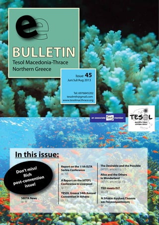 BULLETINTesol Macedonia-Thrace
Northern Greece
e
Issue 45
Jun/Jul/Aug 2013
Tel: 6976845202
tesolmth@gmail.com
www.tesolmacthrace.org
In this issue:
A Report on the IATEFL
Conference in Liverpool
(p. 11)
TESOL Greece 34th Annual
Convention in Athens
(p. 13)
Report on the 11th ELTA
Serbia Conference
(p. 10)
SEETA News
(p. 9)
The Desirable and the Possible
(IATEFL article) ( p. 17)
an associate member
Alice and the Others
in Wonderland
(IATEFL article) (p. 19)
TED meets ELT
(p. 20)
Don’t miss!
Rich
post-convention
issue!
N.Sifakis: Αγγλική Γλώσσα
και Παγκοσμιοποίηση
(p. 26)
 