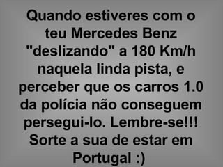 Quando estiveres com o teu Mercedes Benz &quot;deslizando&quot; a 180 Km/h naquela linda pista, e perceber que os carros 1.0 da polícia não conseguem persegui-lo. Lembre-se!!! Sorte a sua de estar em Portugal :)   