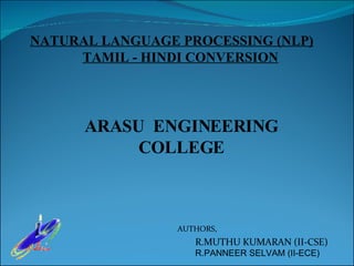 ARASU  ENGINEERING COLLEGE R.MUTHU KUMARAN (II-CSE) R.PANNEER SELVAM (II-ECE) AUTHORS, NATURAL LANGUAGE PROCESSING (NLP)   TAMIL - HINDI CONVERSION 
