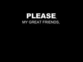 PLEASE , MY GREAT FRIENDS,  