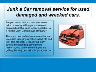 Junk a Car removal service for used damaged and wrecked cars. Are you aware that you can earn some extra money by selling your unwanted, damaged car that is no longer operable, to a reliable Junk Car removal company? There are hundreds of companies that are interested in buying wrecked, used, old and junk cars for cash. By receiving many quotes and spending some time to research, you can ensure that you are getting the very best price for your junk car. 