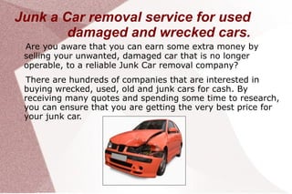 Junk a Car removal service for used
        damaged and wrecked cars.
 Are you aware that you can earn some extra money by
 selling your unwanted, damaged car that is no longer
 operable, to a reliable Junk Car removal company?
 There are hundreds of companies that are interested in
 buying wrecked, used, old and junk cars for cash. By
 receiving many quotes and spending some time to research,
 you can ensure that you are getting the very best price for
 your junk car.
 