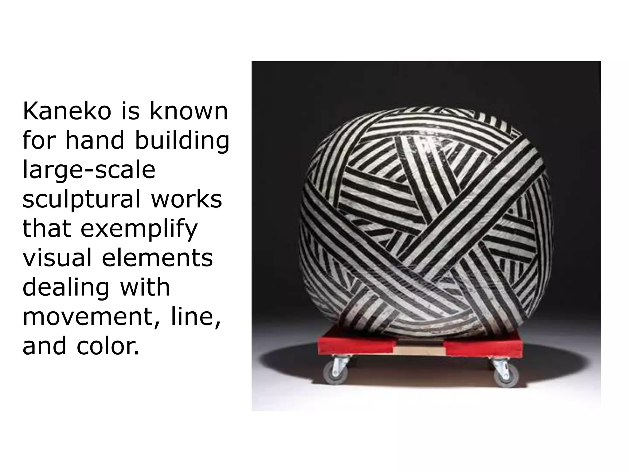Kaneko is known
for hand building
large-scale
sculptural works
that exemplify
visual elements
dealing with
movement, line,
and color.
 
