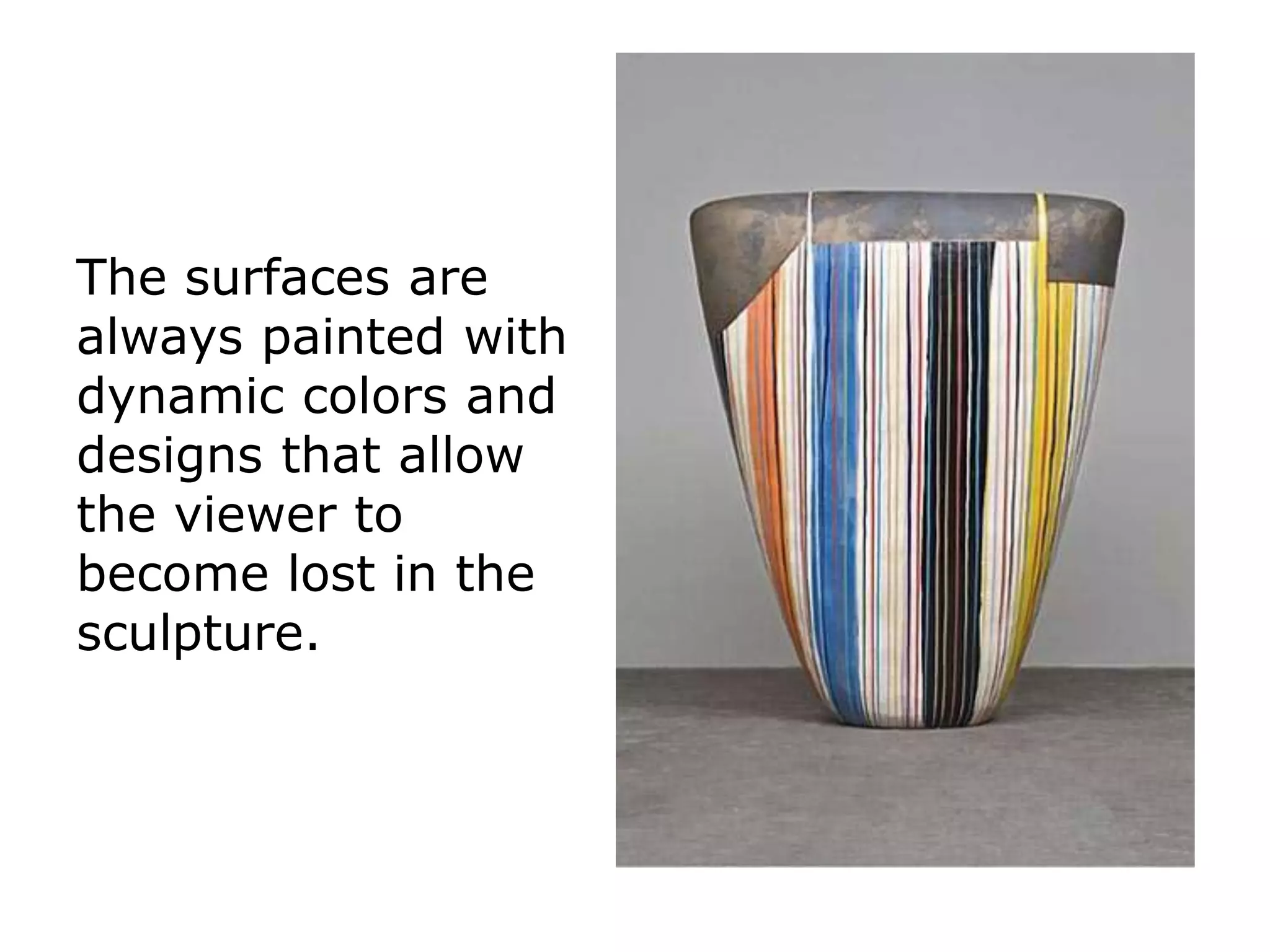 The surfaces are
always painted with
dynamic colors and
designs that allow
the viewer to
become lost in the
sculpture.
 