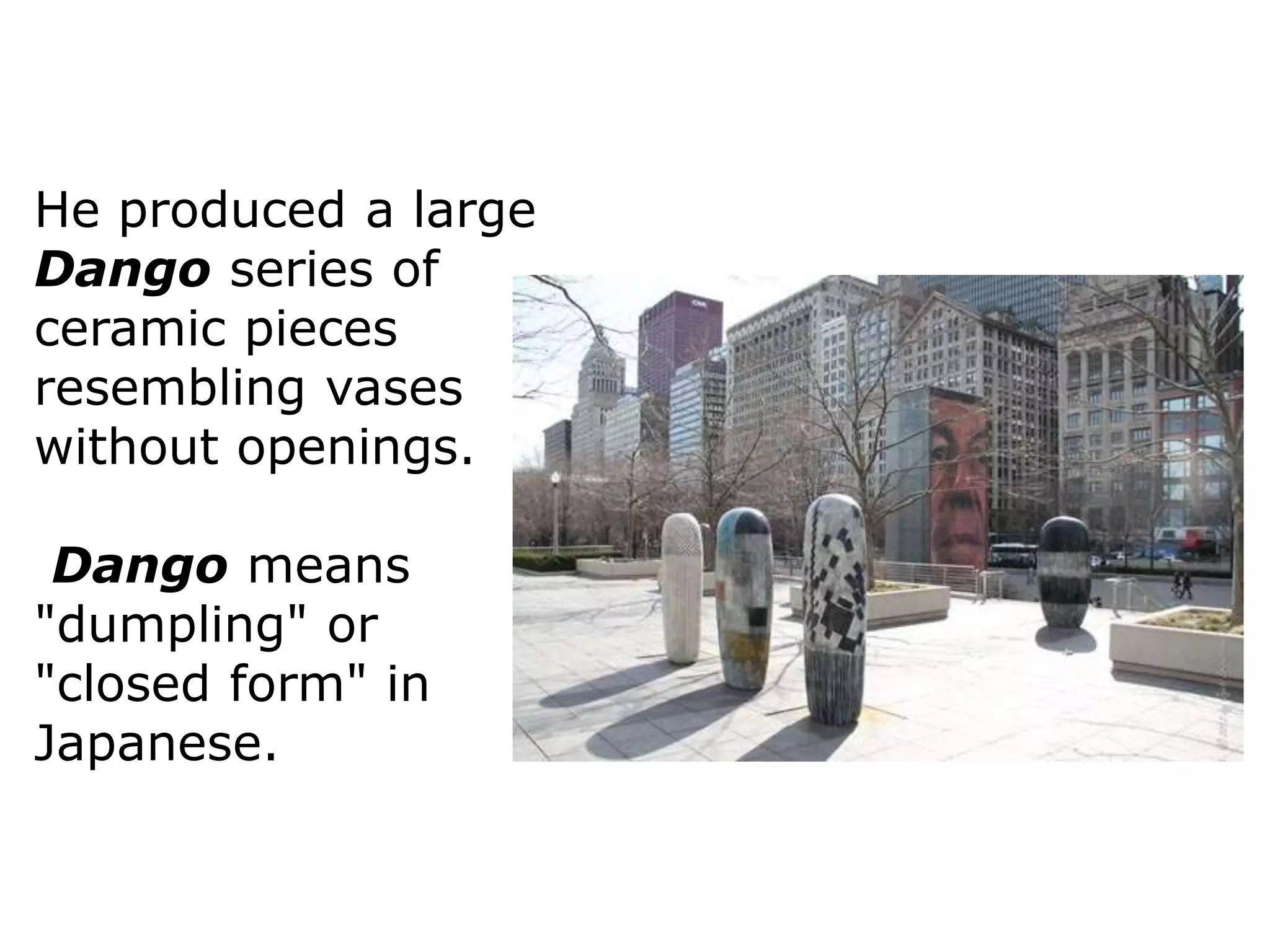 He produced a large
Dango series of
ceramic pieces
resembling vases
without openings.
Dango means
"dumpling" or
"closed form" in
Japanese.
 