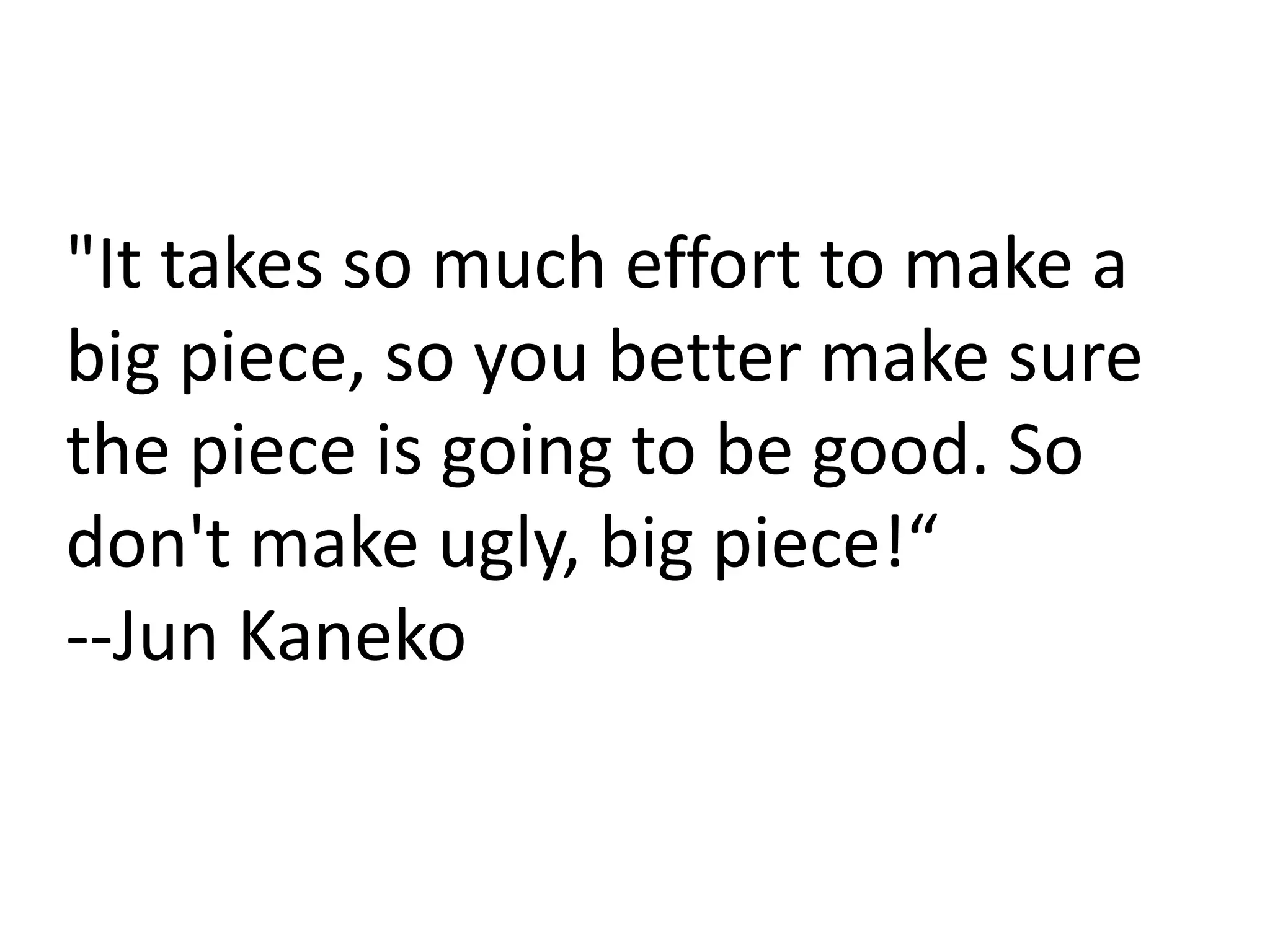 "It takes so much effort to make a
big piece, so you better make sure
the piece is going to be good. So
don't make ugly, big piece!“
--Jun Kaneko
 