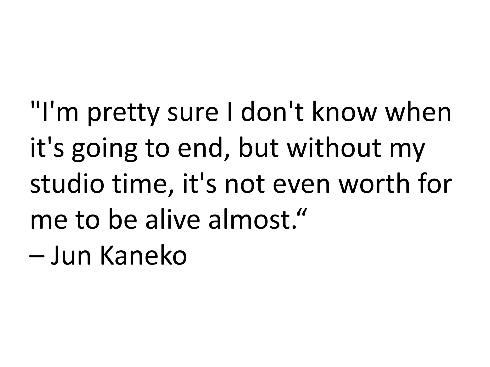 "I'm pretty sure I don't know when
it's going to end, but without my
studio time, it's not even worth for
me to be alive almost.“
– Jun Kaneko
 
