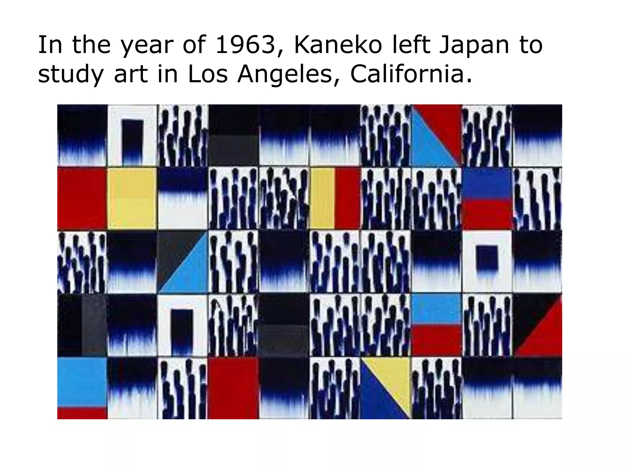 In the year of 1963, Kaneko left Japan to
study art in Los Angeles, California.
 