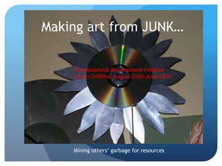 Making art from JUNK…

    A professional development initiative
    by Ian Griffiths, August 2009-June 2010




    Mining others‟ garbage for resources
 