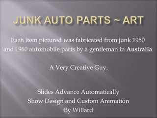 Each item pictured was fabricated from junk 1950  and 1960 automobile parts by a gentleman in  Australia . A Very Creative Guy. Slides Advance Automatically Show Design and Custom Animation By Willard 