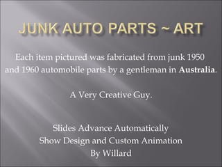 Each item pictured was fabricated from junk 1950
and 1960 automobile parts by a gentleman in Australia.
A Very Creative Guy.

Slides Advance Automatically
Show Design and Custom Animation
By Willard

 