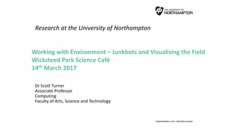 Research at the University of Northampton
Dr Scott Turner
Associate Professor
Computing
Faculty of Arts, Science and Technology
Working with Environment – Junkbots and Visualising the Field
Wicksteed Park Science Café
14th March 2017
 