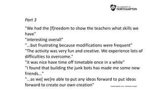 Part 3
"We had the [f]reedom to show the teachers what skills we
have"
"interesting overall"
"...but frustrating because modifications were frequent"
"The activity was very fun and creative. We experience lots of
difficulties to overcome."
"it was nice have time off timetable once in a while"
"I found that building the junk bots has made me some new
friends..."
"...as we[ we]re able to put any ideas forward to put ideas
forward to create our own creation"
 