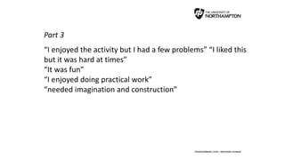 Part 3
“I enjoyed the activity but I had a few problems” “I liked this
but it was hard at times”
“It was fun”
“I enjoyed doing practical work”
“needed imagination and construction”
 