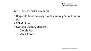 Part 3: Junkbot Building Took Off
• Requests from Primary and Secondary Schools came
in.
• STEM clubs
• Nuffield Bursary Students
• Doodle Bot
• More Control
 