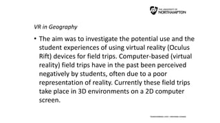 VR in Geography
• The aim was to investigate the potential use and the
student experiences of using virtual reality (Oculus
Rift) devices for field trips. Computer-based (virtual
reality) field trips have in the past been perceived
negatively by students, often due to a poor
representation of reality. Currently these field trips
take place in 3D environments on a 2D computer
screen.
 