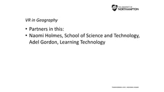 VR in Geography
• Partners in this:
• Naomi Holmes, School of Science and Technology,
Adel Gordon, Learning Technology
 