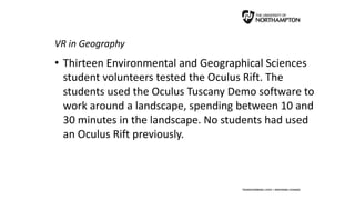 VR in Geography
• Thirteen Environmental and Geographical Sciences
student volunteers tested the Oculus Rift. The
students used the Oculus Tuscany Demo software to
work around a landscape, spending between 10 and
30 minutes in the landscape. No students had used
an Oculus Rift previously.
 