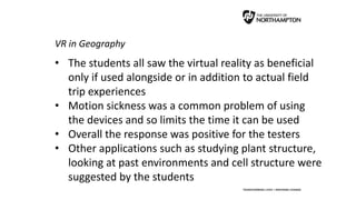 VR in Geography
• The students all saw the virtual reality as beneficial
only if used alongside or in addition to actual field
trip experiences
• Motion sickness was a common problem of using
the devices and so limits the time it can be used
• Overall the response was positive for the testers
• Other applications such as studying plant structure,
looking at past environments and cell structure were
suggested by the students
 