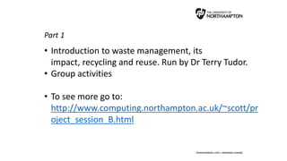 Part 1
• Introduction to waste management, its
impact, recycling and reuse. Run by Dr Terry Tudor.
• Group activities
• To see more go to:
http://www.computing.northampton.ac.uk/~scott/pr
oject_session_B.html
 