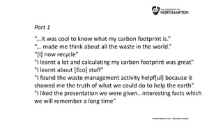 Part 1
“...it was cool to know what my carbon footprint is.”
“... made me think about all the waste in the world.”
“[I] now recycle”
"I learnt a lot and calculating my carbon footprint was great"
"I learnt about [Eco] stuff"
"I found the waste management activity helpf[ul] because it
showed me the truth of what we could do to help the earth"
"I liked the presentation we were given...interesting facts which
we will remember a long time"
 