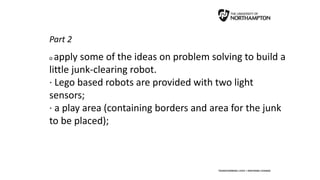 Part 2
o apply some of the ideas on problem solving to build a
little junk-clearing robot.
· Lego based robots are provided with two light
sensors;
· a play area (containing borders and area for the junk
to be placed);
 
