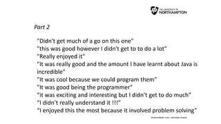 Part 2
"Didn't get much of a go on this one"
"this was good however I didn't get to to do a lot"
"Really enjoyed it"
"It was really good and the amount I have learnt about Java is
incredible"
"It was cool because we could program them"
"It was good being the programmer"
“it was exciting and interesting but I didn’t get to do much”
“I didn’t really understand it !!!”
“I enjoyed this the most because it involved problem solving”
 