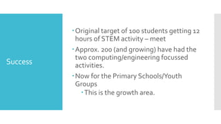 Success
Original target of 100 students getting 12
hours of STEM activity – meet
Approx. 200 (and growing) have had the
two computing/engineering focussed
activities.
Now for the Primary Schools/Youth
Groups
This is the growth area.
 