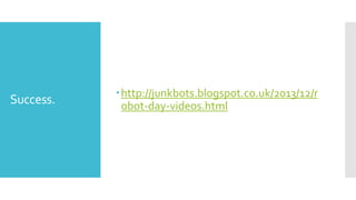 Success.
http://junkbots.blogspot.co.uk/2013/12/r
obot-day-videos.html
 
