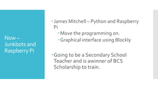 Now –
Junkbots and
Raspberry Pi
James Mitchell – Python and Raspberry
Pi
Move the programming on.
Graphical interface using Blockly
Going to be a Secondary School
Teacher and is awinner of BCS
Scholarship to train.
 