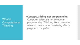 What is
Computational
Thinking
Conceptualizing, not programming.
Computer science is not computer
programming.Thinking like a computer
scientist means more than being able to
program a computer
 