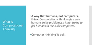 What is
Computational
Thinking
A way that humans, not computers,
think. Computational thinking is a way
humans solve problems; it is not trying to
get humans to think like computers.
Computer ‘thinking’ is dull.
 
