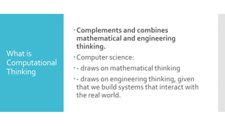 What is
Computational
Thinking
Complements and combines
mathematical and engineering
thinking.
Computer science:
- draws on mathematical thinking
- draws on engineering thinking, given
that we build systems that interact with
the real world.
 