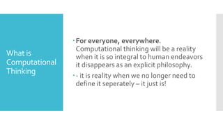 What is
Computational
Thinking
For everyone, everywhere.
Computational thinking will be a reality
when it is so integral to human endeavors
it disappears as an explicit philosophy.
- it is reality when we no longer need to
define it seperately – it just is!
 