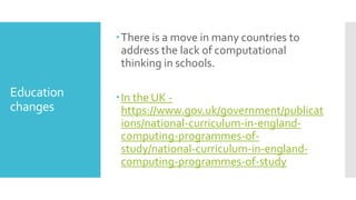 Education
changes
There is a move in many countries to
address the lack of computational
thinking in schools.
In the UK -
https://www.gov.uk/government/publicat
ions/national-curriculum-in-england-
computing-programmes-of-
study/national-curriculum-in-england-
computing-programmes-of-study
 