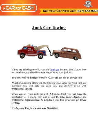 Junk Car Towing




If you are thinking to sell, your old junk car but you don’t know how
and to whom you should contact to tow away your junk car

You have visited the right website. ACarForCash has an answer to it!!

ACarForCash.com offers you the best car cash value for your junk car
moreover you will gets you cash fast, and delivers it all with
professional service.

When you sell your junk car with A-Car-For-Cash you will have the
satisfaction of working with one of our friendly, knowledgeable and
professional representatives to negotiate your best price and get towed
for free.

We Buy any Car for Cash in any Condition!
 